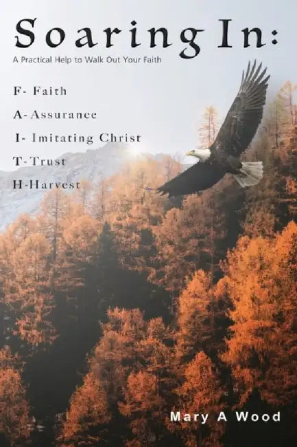 Soaring In F - Faith A - Assurance I - Imitating Christ T - Trust H - Harvest: A Practical Help to Walk Out Your Faith by Mary A. Wood