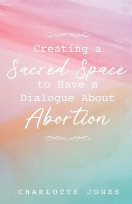 Creating a Sacred Space to Have a Dialogue about Abortion by Charlotte Jones