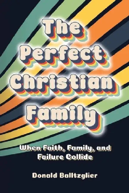 The Perfect Christian Family: When Faith, Family, and Failure Collide by Donald Balltzglier