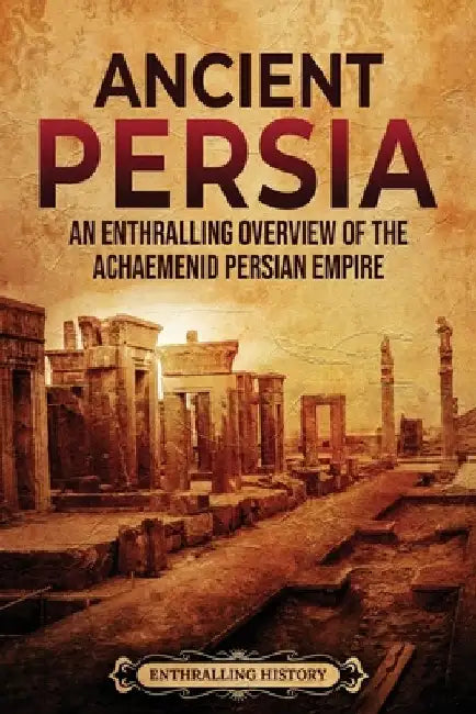 Ancient Persia: An Enthralling Overview of the Achaemenid Persian Empire by Enthralling History