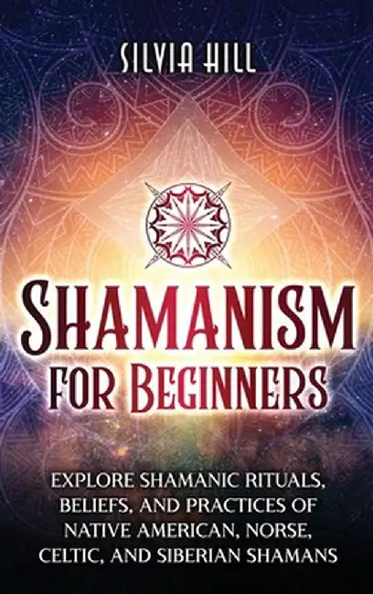 Shamanism for Beginners: Explore Shamanic Rituals, Beliefs, and Practices of Native American, Norse, Celtic, and Siberian Shamans by Silvia Hill