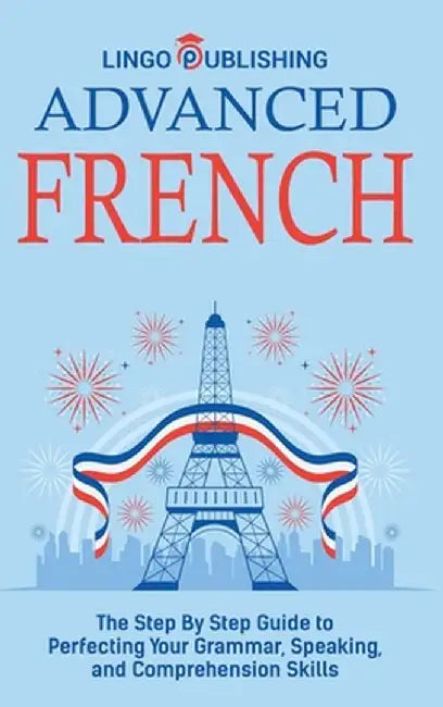 Advanced French: The Step By Step Guide to Perfecting Your Grammar, Speaking, and Comprehension Skills by Lingo Publishing