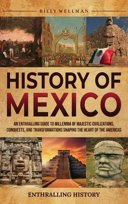 History of Mexico: An Enthralling Guide to Millennia of Majestic Civilizations, Conquests, and Transformations Shaping the Heart of the A by Billy Wellman