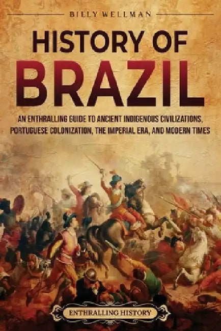 History of Brazil: An Enthralling Guide to Ancient Indigenous Civilizations, Portuguese Colonization, the Imperial Era, and Modern Times by Billy Wellman