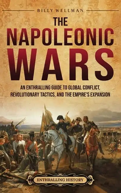 The Napoleonic Wars: An Enthralling Guide to Global Conflict, Revolutionary Tactics, and the Empire's Expansion by Billy Wellman