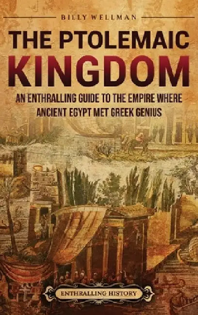 The Ptolemaic Kingdom: An Enthralling Guide to the Empire Where Ancient Egypt Met Greek Genius by Billy Wellman