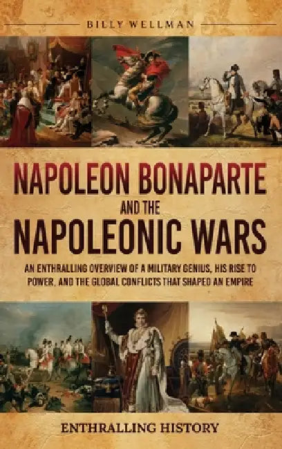 Napoleon Bonaparte and the Napoleonic Wars: An Enthralling Overview of a Military Genius, His Rise to Power, and the Global Conflicts That Shaped an E by Billy Wellman