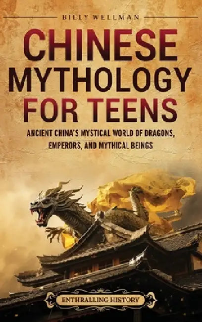 Chinese Mythology for Teens: Ancient China's Mystical World of Dragons, Emperors, and Mythical Beings by Billy Wellman