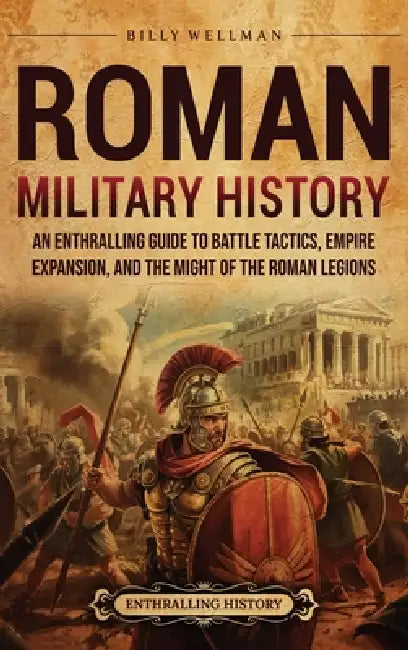 Roman Military History: An Enthralling Guide to Battle Tactics, Empire Expansion, and the Might of the Roman Legions by Billy Wellman