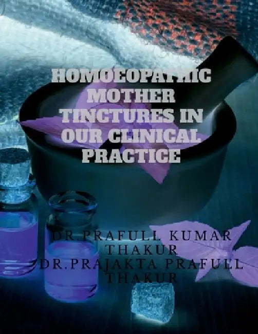 Homoeopathic Mother Tinctures in Our Clinical Practice: Discovering the Hidden Treasures of Homoeopathy by Dr Prafull Kumar Thakur