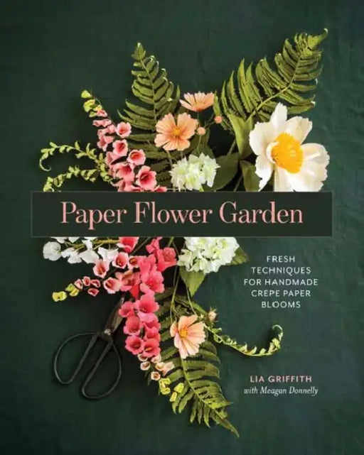 Paper Flower Garden: Fresh Techniques for Handmade Crepe Paper Blooms by Lia Griffith, Meagan Donnelly
