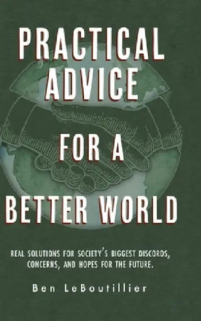 Practical Advice for a Better World: Real solutions for society's biggest discords, concerns, and hopes for the future. by Ben Leboutillier