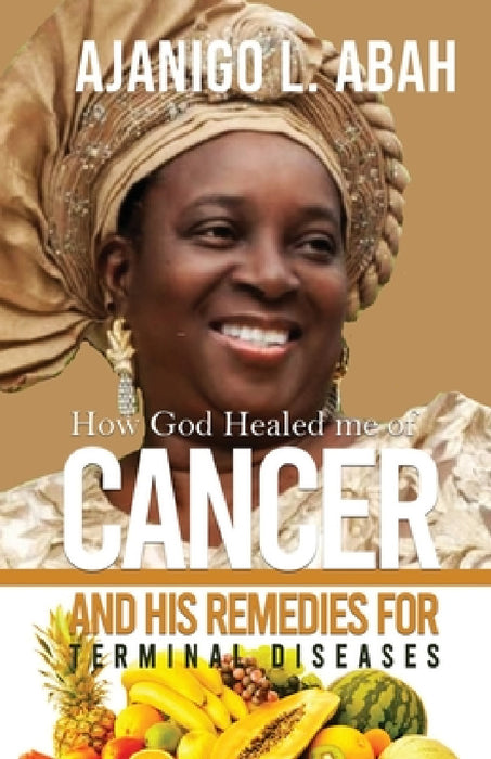 How God Healed me of Cancer and His remedies for Terminal diseases by Ajanigo L. Abah