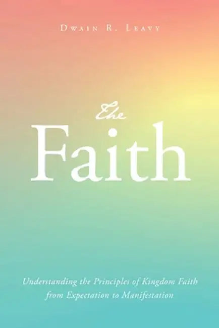 The Faith: Understanding the Principles of Kingdom Faith from Expectation to Manifestation by Dwain R. Leavy