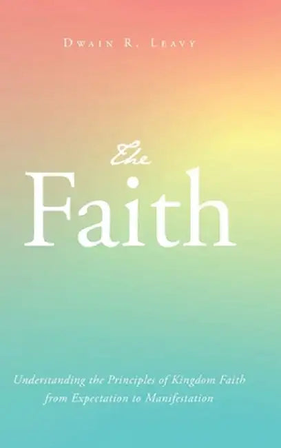 The Faith: Understanding the Principles of Kingdom Faith from Expectation to Manifestation by Dwain R. Leavy