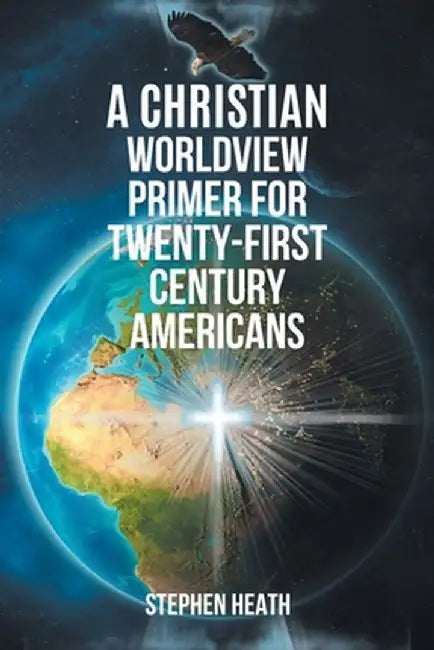 A Christian Worldview Primer for Twenty-First-Century Americans by Stephen Heath
