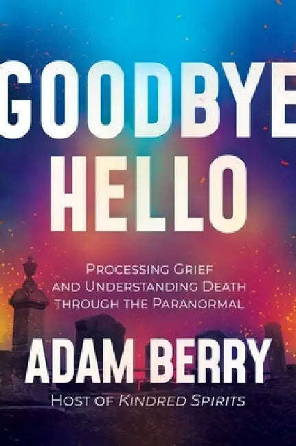 Goodbye Hello: Processing Grief and Understanding Death Through the Paranormal by Adam Berry