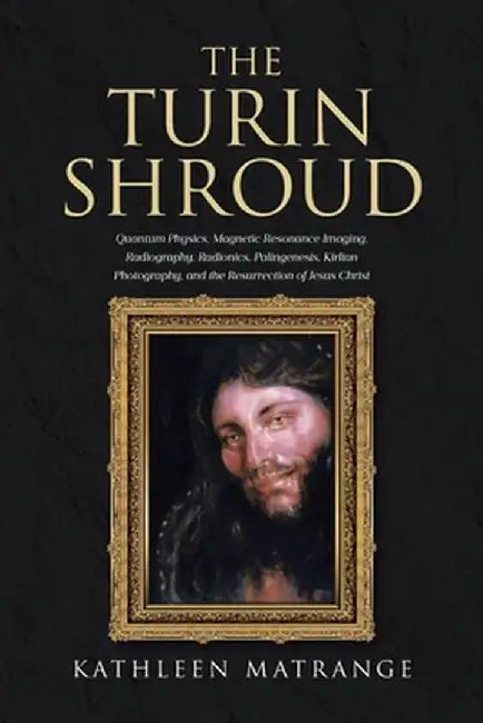 The Turin Shroud: Quantum Physics, Magnetic Resonance Imaging, Radiography, Radionics, Palingenesis, Kirlian Photography, and the Resurr by Kathleen Matrange