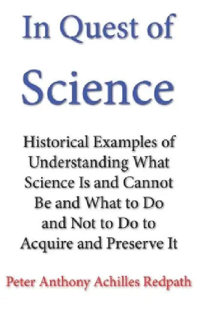 In Quest of Science: Historical Examples of Understanding What Science Is and Cannot Be and What to Do and Not to Do to Acquire and Preserve It by Peter Anthony Achilles Redpath
