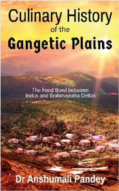 Culinary History of the Gangetic Plains: The Food Bowl between Indus and Brahmaputra Deltas by Dr Anshumali Pandey