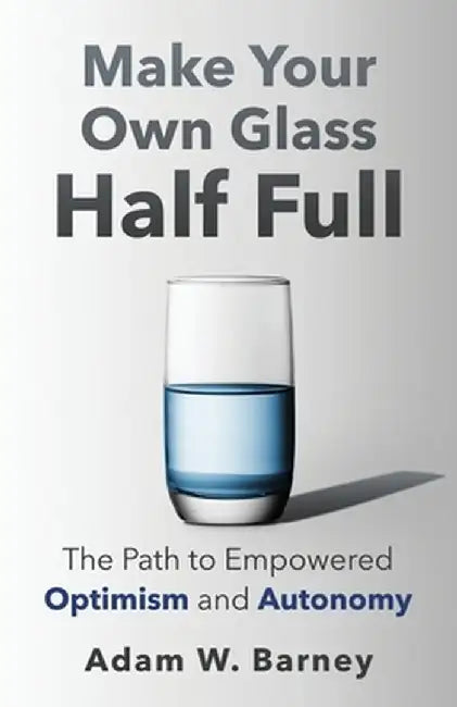 Make Your Own Glass Half Full: The Path To Empowered Optimism and Autonomy by Adam W. Barney