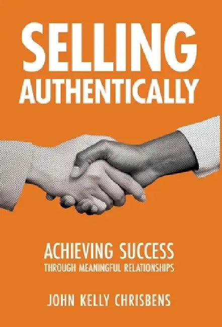 Selling Authentically: Achieving Success Through Meaningful Relationships by John Kelly Chrisbens