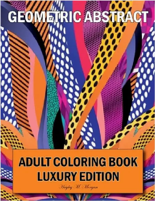 Geometric Abstract Adult Coloring Book Luxury Edition: 50 Premium Geometric Abstract Patterns Relaxation, Meditation and Happiness Coloring Pages Colo by Hayley M Morgan