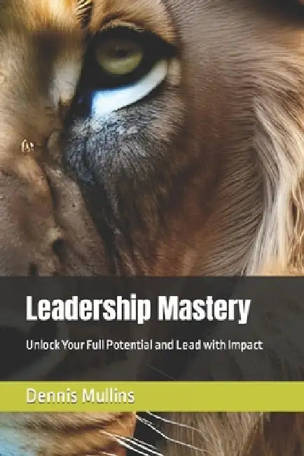 Leadership Mastery: Unlock Your Full Potential and Lead with Impact by Dennis Mullins