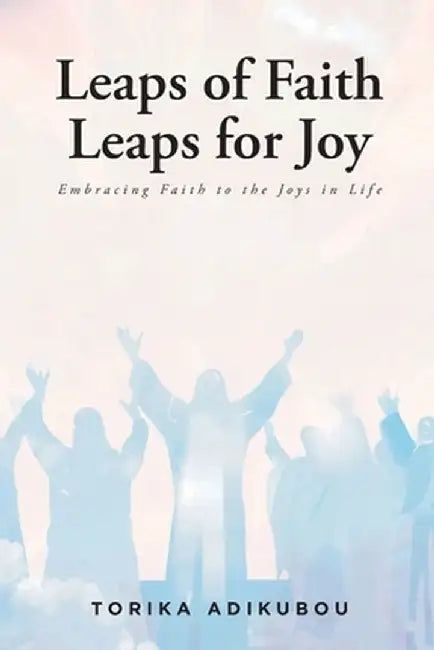 Leaps of Faith Leaps for Joy: Embracing Faith to the Joys in Life by Torika Adikubou