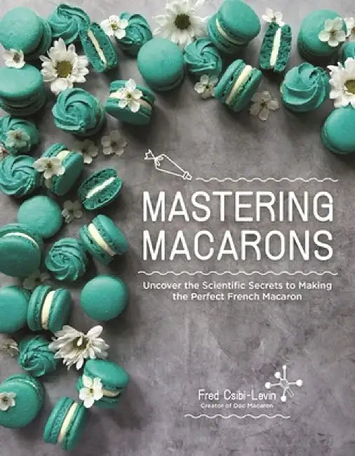 Mastering Macarons: Uncover the Scientific Secrets to Making the Perfect French Macaron by Fred Csibi-Levin