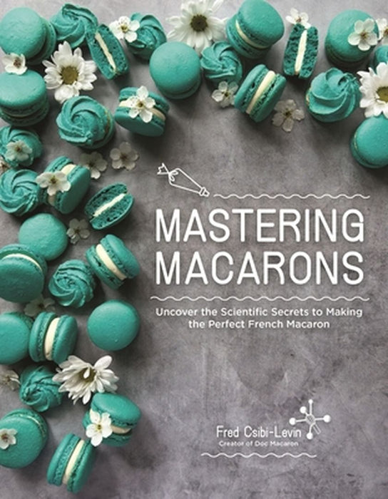 Mastering Macarons: Uncover the Scientific Secrets to Making the Perfect French Macaron by Fred Csibi-Levin
