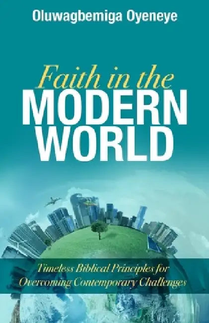 Faith in the Modern World: Timeless Biblical Principles for Overcoming Contemporary Challenges by Oluwagbemiga Oyeneye