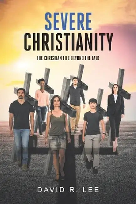 Severe Christianity: The Christian Life beyond the Talk by David R. Lee
