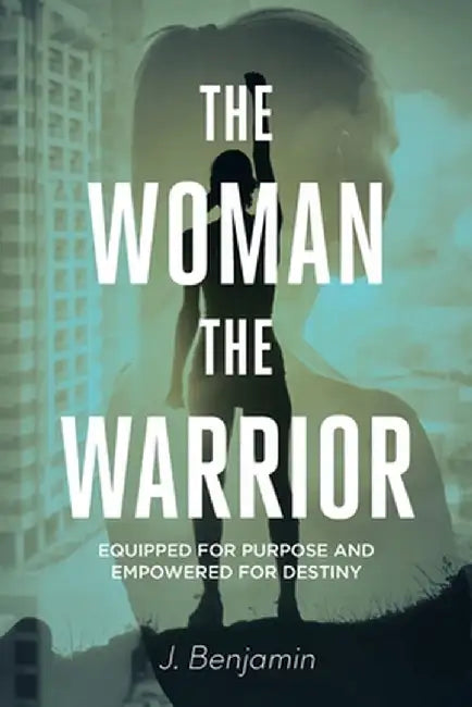 The Woman The Warrior: Equipped for Purpose and Empowered for Destiny by J. Benjamin