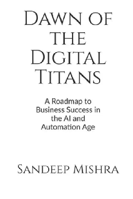 Dawn of the Digital Titans: A Roadmap to Business Success in the AI and Automation Age by Sandeep Kumar Mishra