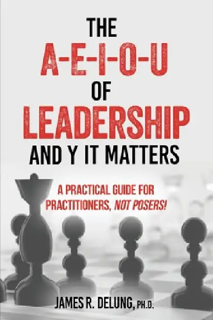 The A-E-I-O-U of Leadership and Y It Matters: A Practical Guide for Practitioners, Not Posers! by James R. Delung Ph. D.