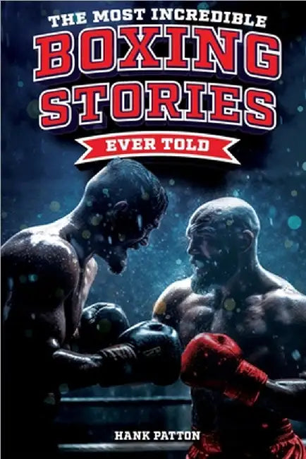 The Most Incredible Boxing Stories Ever Told: Inspirational and Legendary Tales from the Greatest Boxers of All Time by Hank Patton