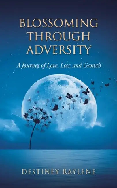 Blossoming Through Adversity: A Journey of Love, Loss, and Growth by Destiney Raylene