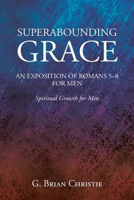 Superabounding Grace an Exposition of Romans 5-8 for Men: Spiritual Growth for Men by G. Brian Christie