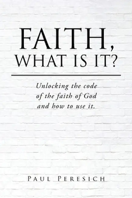 Faith, What Is It?: Unlocking the code of the faith of God and how to use it. by Paul Peresich