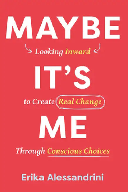 Maybe It's Me: Looking Inward to Create Real Change Through Conscious Choices by Erika Alessandrini