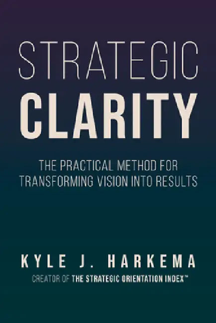 Strategic Clarity: The Practical Method for Transforming Vision Into Results by Kyle J. Harkema
