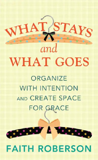 What Stays and What Goes: Organize with Intention and Create Space for Grace by Faith Roberson