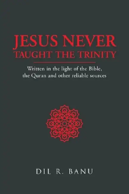 Jesus Never Taught the Trinity: Written in the light of the Bible, the Quran and other reliable sources by DIL R. Banu