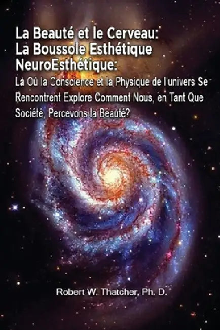 La Beauté et le Cerveau: La Boussole Esthétique NeuroEsthétique: Là Où la Conscience et la Physique de l'univers Se Rencontrent Explore Comment by Robert W. Thatcher