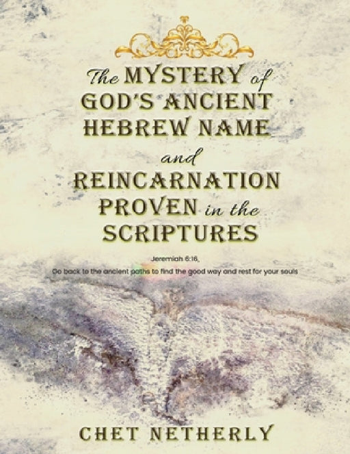 The Mystery of God's Ancient Hebrew Name and Reincarnation Proven in the Scriptures: Jeremiah 6:16, Go back to the ancient paths to find the good way by Chet Netherly