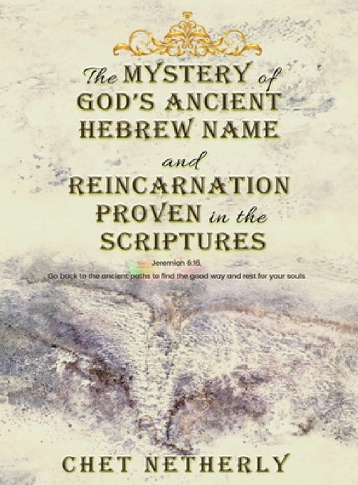 The Mystery of God's Ancient Hebrew Name and Reincarnation Proven in the Scriptures: Jeremiah 6:16, Go back to the ancient paths to find the good way by Chet Netherly