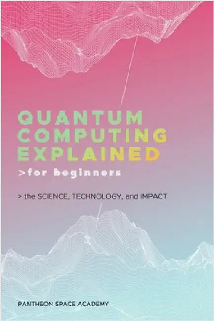 Quantum Computing Explained for Beginners: The Science, Technology, and Impact by Pantheon Space Academy