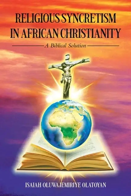 Religious Syncretism in African Christianity: A Biblical Solution by Isaiah Oluwajemiriye Olatoyan