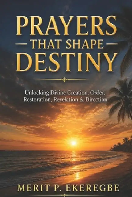 Prayers That Shape Destiny: Unlocking Divine Creation, Order, Restoration, Revelation & Direction by Merit P. Ekeregbe